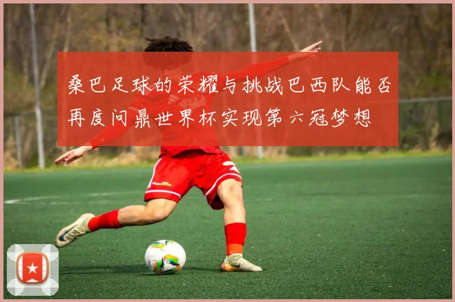 桑巴足球的荣耀与挑战巴西队能否再度问鼎世界杯实现第六冠梦想