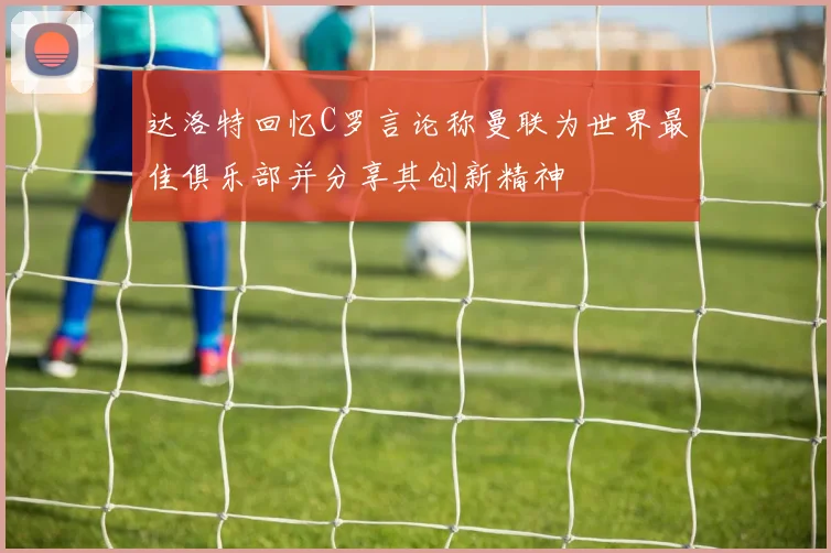 达洛特回忆C罗言论称曼联为世界最佳俱乐部并分享其创新精神