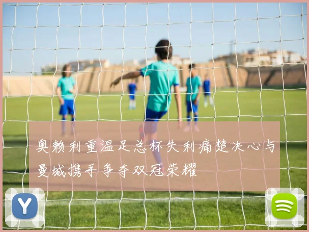 奥赖利重温足总杯失利痛楚决心与曼城携手争夺双冠荣耀
