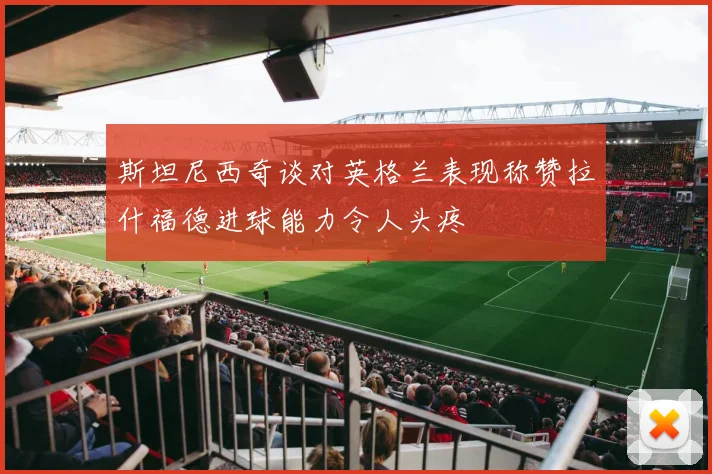 斯坦尼西奇谈对英格兰表现称赞拉什福德进球能力令人头疼