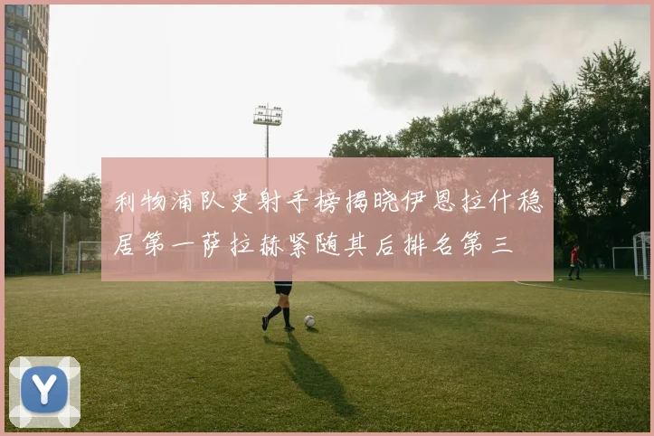 利物浦队史射手榜揭晓伊恩拉什稳居第一萨拉赫紧随其后排名第三