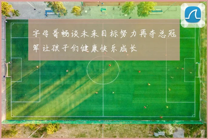 字母哥畅谈未来目标努力再夺总冠军让孩子们健康快乐成长