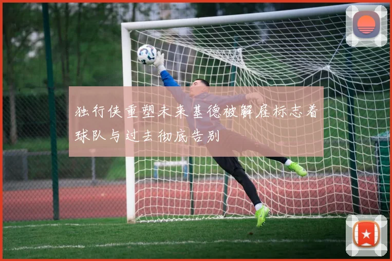 独行侠重塑未来基德被解雇标志着球队与过去彻底告别