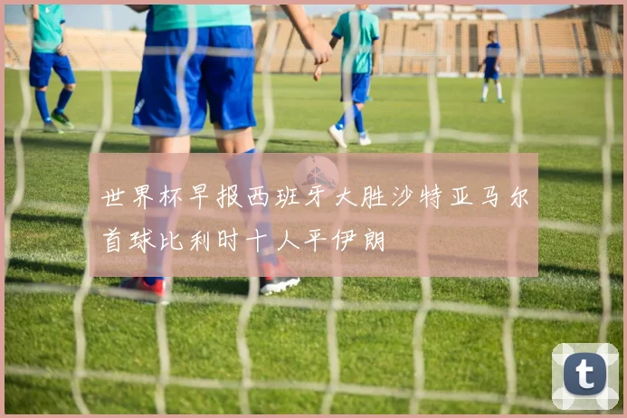 世界杯早报西班牙大胜沙特亚马尔首球比利时十人平伊朗