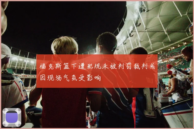 福克斯篮下遭犯规未被判罚裁判或因现场气氛受影响