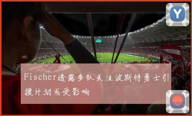 Fischer透露多队关注波斯特勇士引援计划或受影响