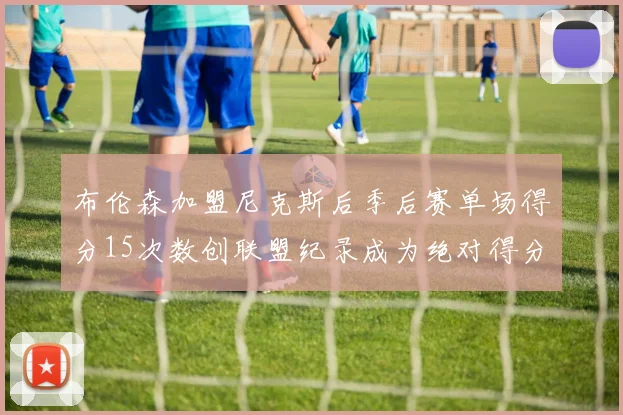 布伦森加盟尼克斯后季后赛单场得分15次数创联盟纪录成为绝对得分王