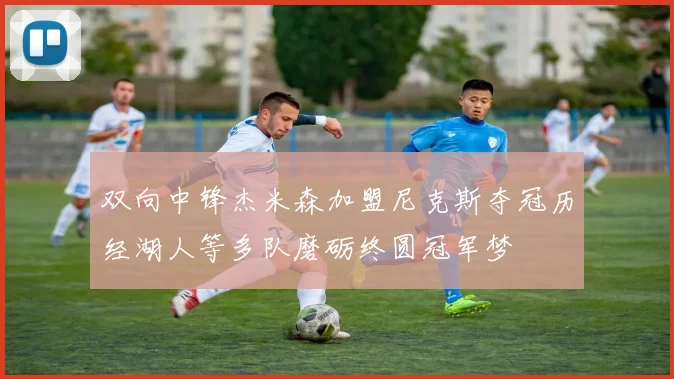 双向中锋杰米森加盟尼克斯夺冠历经湖人等多队磨砺终圆冠军梦