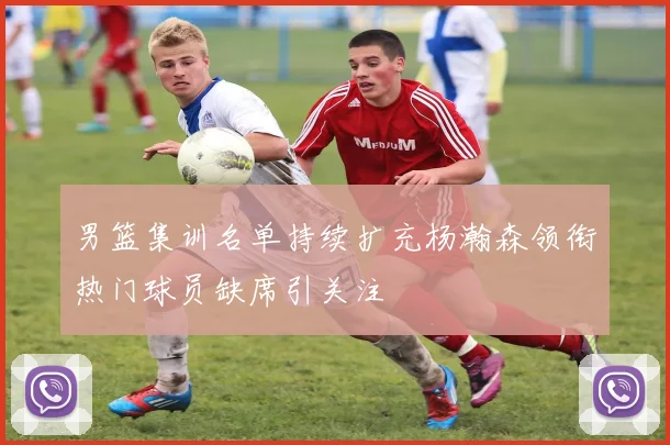 男篮集训名单持续扩充杨瀚森领衔热门球员缺席引关注