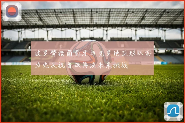 波罗赞扬葡萄牙与克罗地亚球队实力先庆祝晋级再谈未来挑战