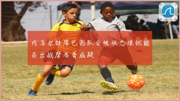 内马尔缺席巴西队合练状态堪忧能否出战摩洛哥成疑