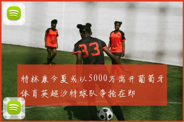 特林康今夏或以5000万离开葡萄牙体育英超沙特球队争抢在即