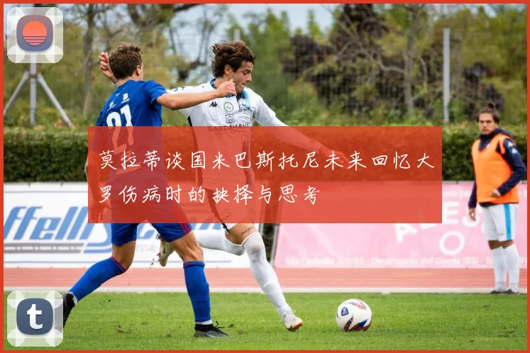 莫拉蒂谈国米巴斯托尼未来回忆大罗伤病时的抉择与思考