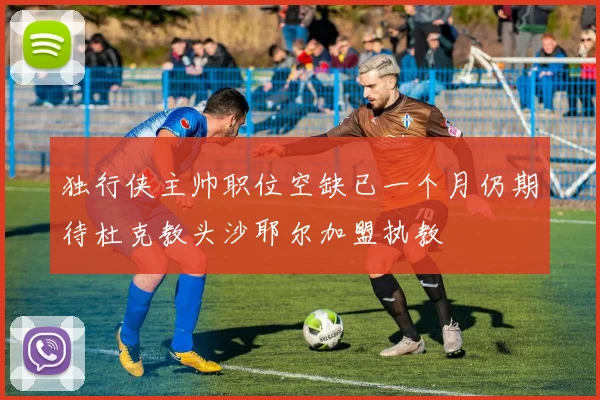 独行侠主帅职位空缺已一个月仍期待杜克教头沙耶尔加盟执教