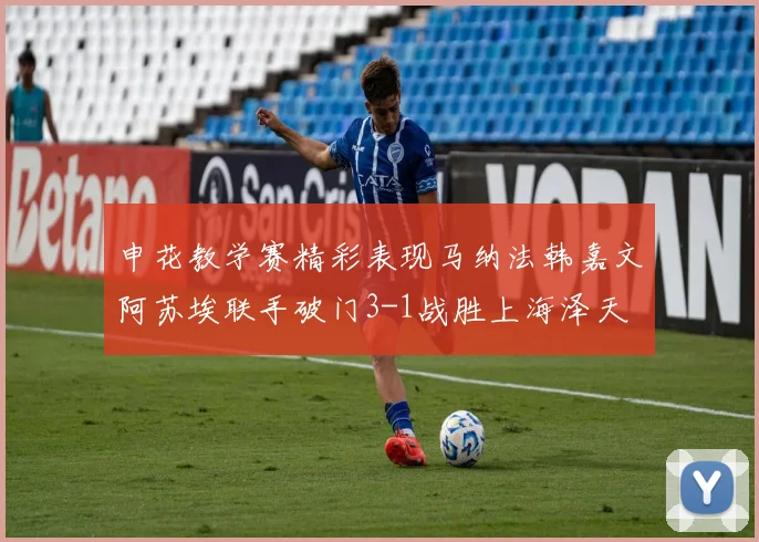 申花教学赛精彩表现马纳法韩嘉文阿苏埃联手破门3-1战胜上海泽天