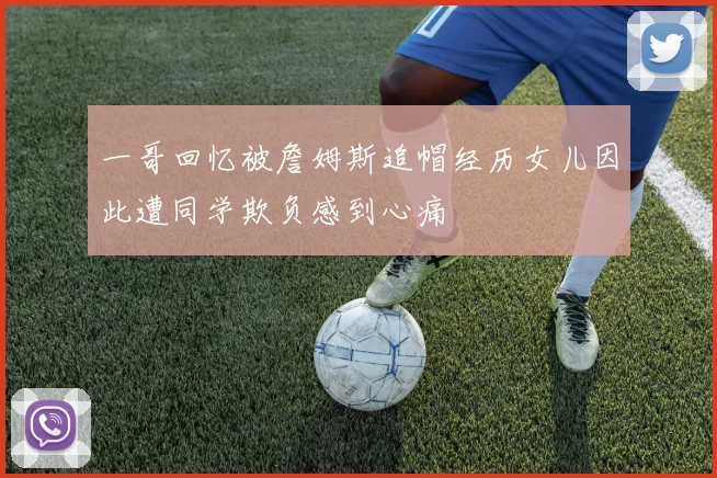 一哥回忆被詹姆斯追帽经历女儿因此遭同学欺负感到心痛