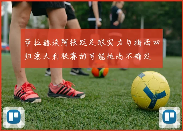 萨拉赫谈阿根廷足球实力与梅西回归意大利联赛的可能性尚不确定