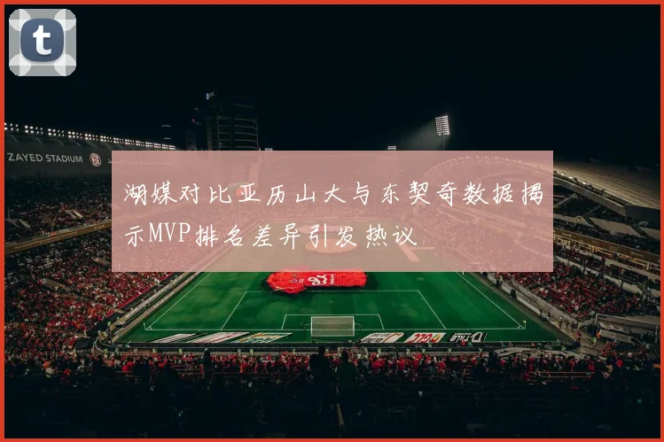湖媒对比亚历山大与东契奇数据揭示MVP排名差异引发热议