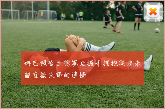 姆巴佩哈兰德赛后握手拥抱笑谈未能直接交锋的遗憾