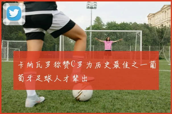 卡纳瓦罗称赞C罗为历史最佳之一葡萄牙足球人才辈出